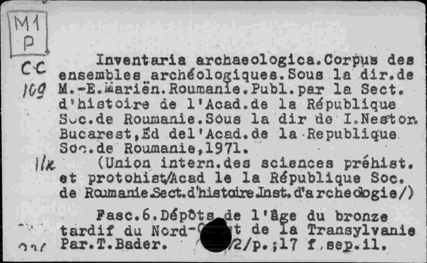 ﻿M1
P .
Г? Inventoria archaeologies.Corpus des ensembles archéologiques.Sous la dir.de M.-E.mariën.Roumanie.Publ.par la Sect, d’histoire de 1’Acad.de la République Soc.de Roumanie.Sôus la dir de I.Nestor. Bucarest,Ed del'Acad.de la Republique Soc.de Roumanie,1971.
|/x. (Union intern.des sciences préhist. et protohist^Acad le la République Soc. de Roumanie.Sect.d'histaireJnst.d’archedogie/)
Разе.é.Dép&tq^de l'Sge du bronze tardif du Nord‘Q^B|t de la Transylvanie nv Par.T.Bader.	f, se_p.il.